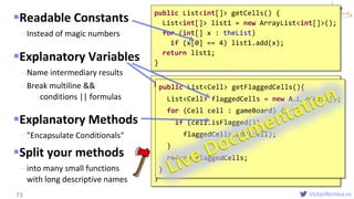 VictorRentea.ro
Readable Constants
- Instead of magic numbers
Explanatory Variables
- Name intermediary results
- Break multiline &&
conditions || formulas
Explanatory Methods
- "Encapsulate Conditionals"
Split your methods
- into many small functions
with long descriptive names
73
public List<int[]> getCells() {
List<int[]> list1 = new ArrayList<int[]>();
for (int[] x : theList)
if (x[0] == 4) list1.add(x);
return list1;
}
public List<int[]> getFlaggedCells(){
List<int[]> flaggedCells = new A…L…<…>();
for (int[] cell : gameBoard) {
boolean isFlagged= cell[STATUS]==FLAGGED;
if (isFlagged)
flaggedCells.add(x);
}
return flaggedCells;
}
public List<Cell> getFlaggedCells(){
List<Cell> flaggedCells = new A…L…<Cell>();
for (Cell cell : gameBoard) {
if (cell.isFlagged())
flaggedCells.add(cell);
}
return flaggedCells;
}
 
