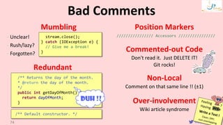VictorRentea.ro
Mumbling
- Unclear!
- Rush/lazy?
- Forgotten?
Redundant
Position Markers
//////////////// Accessors ////////////////
Commented-out Code
Don't read it. Just DELETE IT!
Git rocks!
Non-Local
Comment on that same line !! (±1)
Over-involvement
Wiki article syndrome
Bad Comments
74
/** Returns the day of the month.
* @return the day of the month.
*/
public int getDayOfMonth() {
return dayOfMonth;
}
DUH !!
stream.close();
} catch (IOException e) {
// Give me a break!
}
/** Default constructor. */
 