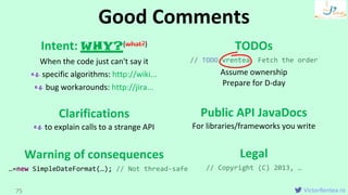 VictorRentea.ro
Intent: WHY?(what?)
When the code just can't say it
specific algorithms: http://wiki...
bug workarounds: http://jira...
Clarifications
to explain calls to a strange API
Warning of consequences
TODOs
// TODO vrentea Fetch the order
Assume ownership
Prepare for D-day
Public API JavaDocs
For libraries/frameworks you write
Legal
// Copyright (C) 2013, …
Good Comments
75
…=new SimpleDateFormat(…); // Not thread-safe
 
