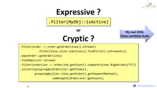 VictorRentea.ro
Clean Lambdas
79
.filter(MyObj::isActive)
Expressive ?
or
Cryptic ?
.filter(order -> order.getOrderLines().stream()
.filter(line->line.isActive()).findFirst().isPresent())
.map(Order::getOrderLines)
.flatMap(List::stream)
.filter(orderLine -> orderLine.getCount().compareTo(new BigDecimal(“2”))
.collect(groupingBy(OrderLine::getProduct,
groupingBy(line->line.getOrder().getPaymentMethod(),
summingInt(OrderLine::getCount);
My own little
Clean Lambdas study
 