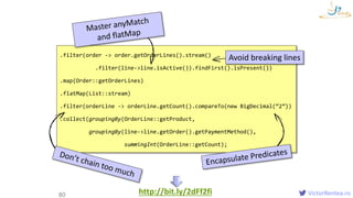 VictorRentea.ro80
.filter(order -> order.getOrderLines().stream()
.filter(line->line.isActive()).findFirst().isPresent())
.map(Order::getOrderLines)
.flatMap(List::stream)
.filter(orderLine -> orderLine.getCount().compareTo(new BigDecimal(“2”))
.collect(groupingBy(OrderLine::getProduct,
groupingBy(line->line.getOrder().getPaymentMethod(),
summingInt(OrderLine::getCount);
Avoid breaking lines
Myownlittle
CleanLambdasstudy
http://bit.ly/2dFf2fi
 