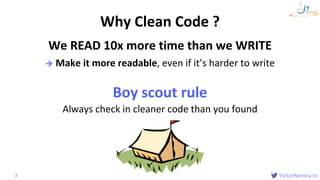VictorRentea.ro
We READ 10x more time than we WRITE
 Make it more readable, even if it’s harder to write
Boy scout rule
Always check in cleaner code than you found
7
Why Clean Code ?
 