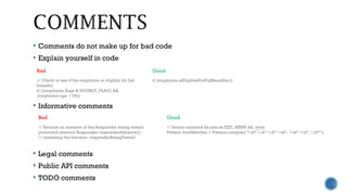  Comments do not make up for bad code
 Explain yourself in code
 Informative comments
 Legal comments
 Public API comments
 TODO comments
Bad Good
// Check to see if the employee is eligible for full
benefits
if ((employee.flags & HOURLY_FLAG) &&
(employee.age > 65))
if (employee.isEligibleForFullBenefits())
Bad Good
// Returns an instance of the Responder being tested.
protected abstract Responder responderInstance();
// renaming the function: responderBeingTested
// format matched kk:mm:ss EEE, MMM dd, yyyy
Pattern timeMatcher = Pattern.compile("d*:d*:d* w*, w* d*, d*");
 