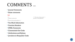 Journal Comments
 Noise comments
 Too Much Information
 Function Headers
 HTML Comments
 Commented-Out Code
 Attributions and Bylines
 Javadocs in Nonpublic Code
Bad
/**
* Default constructor.
*/
protected AnnualDateRule() { }
/** The day of the month. */
private int dayOfMonth;
 