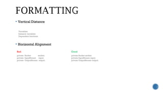  Vertical Distance
 Horizontal Alignment
Variables
Instance variables
Dependent functions
Bad Good
private Socket socket;
private InputStream input;
private OutputStream output;
private Socket socket;
private InputStream input;
private OutputStream output;
 