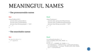  Use pronounceable names
 Use searchable names
Bad Good
class DtaRcrd102 {
private Date genymdhms;
private Date modymdhms;
private final String pszqint = "102";
/* ... */
};
class Customer {
private Date generationTimestamp;
private Date modificationTimestamp;
private final String recordId = "102";
/* ... */
};
Bad Good
for (int j=0; j<34; j++) {
s += (t[j]*4)/5;
}
int realDaysPerIdealDay = 4;
const int WORK_DAYS_PER_WEEK = 5;
int sum = 0;
for (int j=0; j < NUMBER_OF_TASKS; j++) {
int realTaskDays = taskEstimate[j] * realDaysPerIdealDay;
int realTaskWeeks = (realdays / WORK_DAYS_PER_WEEK);
sum += realTaskWeeks;
}
 