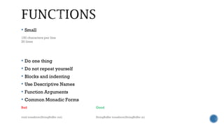  Small
 Do one thing
 Do not repeat yourself
 Blocks and indenting
 Use Descriptive Names
 Function Arguments
 Common Monadic Forms
150 characters per line
20 lines
Bad Good
void transform(StringBuffer out) StringBuffer transform(StringBuffer in)
 