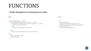  Prefer Exceptions to returning error codes
Bad Good
if (deletePage(page) == E_OK) {
if (registry.deleteReference(page.name) == E_OK) {
if (configKeys.deleteKey(page.name.makeKey()) == E_OK){
logger.log("page deleted");
} else {
logger.log("configKey not deleted");
}
} else {
logger.log("deleteReference from registry failed");
}
} else {
logger.log("delete failed");
return E_ERROR;
}
try {
deletePage(page);
registry.deleteReference(page.name);
configKeys.deleteKey(page.name.makeKey());
} catch (Exception e) {
logger.log(e.getMessage());
}
 