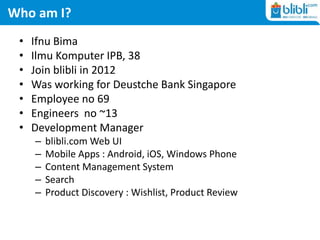 Who am I?
• Ifnu Bima
• Ilmu Komputer IPB, 38
• Join blibli in 2012
• Was working for Deustche Bank Singapore
• Employee no 69
• Engineers no ~13
• Development Manager
– blibli.com Web UI
– Mobile Apps : Android, iOS, Windows Phone
– Content Management System
– Search
– Product Discovery : Wishlist, Product Review
 