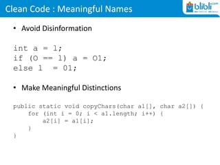 Clean Code : Meaningful Names
• Avoid Disinformation
int a = l;
if (O == l) a = O1;
else l = 01;
• Make Meaningful Distinctions
public static void copyChars(char a1[], char a2[]) {
for (int i = 0; i < a1.length; i++) {
a2[i] = a1[i];
}
}
 