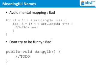 Meaningful Names
• Avoid mental mapping : Bad
for (i = 0; i < arr.length; i++) {
for (j = i; j < arr.length; j++) {
//bubble sort
}
}
• Dont try to be funny : Bad
public void canggih() {
//TODO
}
 