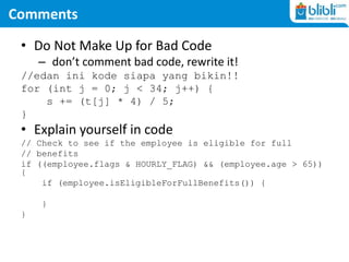 Comments
• Do Not Make Up for Bad Code
– don’t comment bad code, rewrite it!
//edan ini kode siapa yang bikin!!
for (int j = 0; j < 34; j++) {
s += (t[j] * 4) / 5;
}
• Explain yourself in code
// Check to see if the employee is eligible for full
// benefits
if ((employee.flags & HOURLY_FLAG) && (employee.age > 65))
{
if (employee.isEligibleForFullBenefits()) {
}
}
 