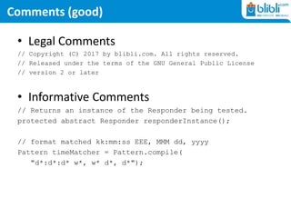Comments (good)
• Legal Comments
// Copyright (C) 2017 by blibli.com. All rights reserved.
// Released under the terms of the GNU General Public License
// version 2 or later
• Informative Comments
// Returns an instance of the Responder being tested.
protected abstract Responder responderInstance();
// format matched kk:mm:ss EEE, MMM dd, yyyy
Pattern timeMatcher = Pattern.compile(
"d*:d*:d* w*, w* d*, d*");
 