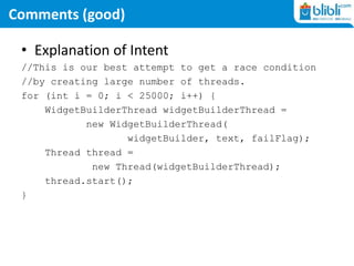 Comments (good)
• Explanation of Intent
//This is our best attempt to get a race condition
//by creating large number of threads.
for (int i = 0; i < 25000; i++) {
WidgetBuilderThread widgetBuilderThread =
new WidgetBuilderThread(
widgetBuilder, text, failFlag);
Thread thread =
new Thread(widgetBuilderThread);
thread.start();
}
 