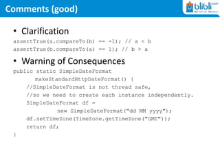 Comments (good)
• Clarification
assertTrue(a.compareTo(b) == -1); // a < b
assertTrue(b.compareTo(a) == 1); // b > a
• Warning of Consequences
public static SimpleDateFormat
makeStandardHttpDateFormat() {
//SimpleDateFormat is not thread safe,
//so we need to create each instance independently.
SimpleDateFormat df =
new SimpleDateFormat("dd MM yyyy");
df.setTimeZone(TimeZone.getTimeZone("GMT"));
return df;
}
 