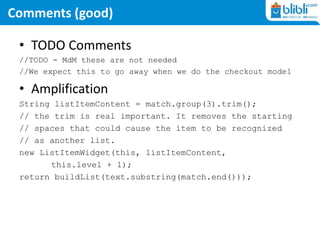 Comments (good)
• TODO Comments
//TODO - MdM these are not needed
//We expect this to go away when we do the checkout model
• Amplification
String listItemContent = match.group(3).trim();
// the trim is real important. It removes the starting
// spaces that could cause the item to be recognized
// as another list.
new ListItemWidget(this, listItemContent,
this.level + 1);
return buildList(text.substring(match.end()));
 