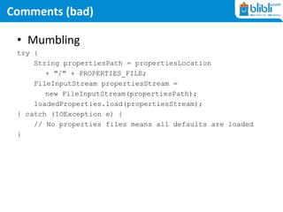 Comments (bad)
• Mumbling
try {
String propertiesPath = propertiesLocation
+ "/" + PROPERTIES_FILE;
FileInputStream propertiesStream =
new FileInputStream(propertiesPath);
loadedProperties.load(propertiesStream);
} catch (IOException e) {
// No properties files means all defaults are loaded
}
 