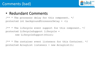 Comments (bad)
• Redundant Comments
/** * The processor delay for this component. */
protected int backgroundProcessorDelay = -1;
/** * The lifecycle event support for this component. */
protected LifecycleSupport lifecycle =
new LifecycleSupport(this);
/** * The container event listeners for this Container. */
protected ArrayList listeners = new ArrayList();
 