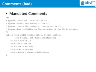 Comments (bad)
• Mandated Comments
/**
* @param title The title of the CD
* @param author The author of the CD
* @param tracks The number of tracks on the CD
* @param durationInMinutes The duration of the CD in minutes
*/
public void addCD(String title, String author,
int tracks, int durationInMinutes) {
CD cd = new CD();
cd.title = title;
cd.author = author;
cd.tracks = tracks;
cd.duration = durationInMinutes;
}
 