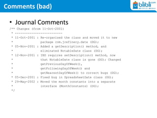 Comments (bad)
• Journal Comments
/** Changes (from 11-Oct-2001)
* --------------------------
* 11-Oct-2001 : Re-organised the class and moved it to new
* package com.jrefinery.date (DG);
* 05-Nov-2001 : Added a getDescription() method, and
* eliminated NotableDate class (DG);
* 12-Nov-2001 : IBD requires setDescription() method, now
* that NotableDate class is gone (DG); Changed
* getPreviousDayOfWeek(),
* getFollowingDayOfWeek() and
* getNearestDayOfWeek() to correct bugs (DG);
* 05-Dec-2001 : Fixed bug in SpreadsheetDate class (DG);
* 29-May-2002 : Moved the month constants into a separate
* interface (MonthConstants) (DG);
*/
 