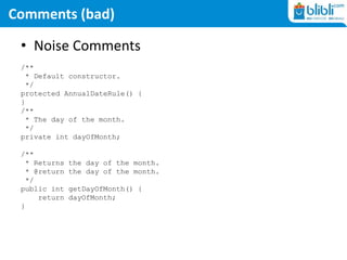 Comments (bad)
• Noise Comments
/**
* Default constructor.
*/
protected AnnualDateRule() {
}
/**
* The day of the month.
*/
private int dayOfMonth;
/**
* Returns the day of the month.
* @return the day of the month.
*/
public int getDayOfMonth() {
return dayOfMonth;
}
 