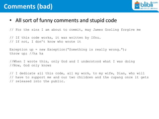 Comments (bad)
• All sort of funny comments and stupid code
// For the sins I am about to commit, may James Gosling forgive me
// If this code works, it was written by Ifnu.
// If not, I don’t know who wrote it
Exception up = new Exception(“Something is really wrong.”);
throw up; //ha ha
//When I wrote this, only God and I understood what I was doing
//Now, God only knows
// I dedicate all this code, all my work, to my wife, Dian, who will
// have to support me and our two children and the cupang once it gets
// released into the public.
 