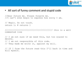 • All sort of funny comment and stupid code
//Dear future me. Please forgive me.
//I can’t even begin to express how sorry I am.
// Magic. Do not touch.
return 1; # returns 1
/////////////////////////////////////// this is a well
commented line
// I am not sure if we need this, but too scared to
delete.
// I am not responsible of this code.
// They made me write it, against my will.
// If I from the future read this I’ll back in time and
kill myself.
 
