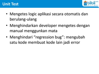 Unit Test
• Mengetes logic aplikasi secara otomatis dan
berulang-ulang
• Menghindarkan developer mengetes dengan
manual menggunkan mata
• Menghindari “regression bug”: mengubah
satu kode membuat kode lain jadi error
 