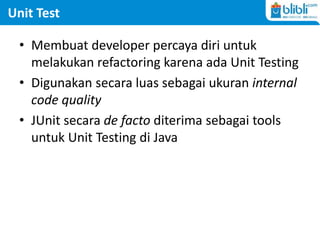 Unit Test
• Membuat developer percaya diri untuk
melakukan refactoring karena ada Unit Testing
• Digunakan secara luas sebagai ukuran internal
code quality
• JUnit secara de facto diterima sebagai tools
untuk Unit Testing di Java
 