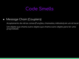 Code Smells
● Message Chain (Couplers)
Acoplamento de várias coisas (Funções, chamadas, métodos) em um só local
Um objeto que chama outro objeto que chama outro objeto para ter uma
propriedade
 