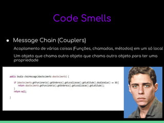 Code Smells
● Message Chain (Couplers)
Acoplamento de várias coisas (Funções, chamadas, métodos) em um só local
Um objeto que chama outro objeto que chama outro objeto para ter uma
propriedade
 