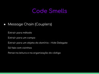 Code Smells
● Message Chain (Couplers)
Extrair para método
Extrair para um campo
Extrair para um objeto do domínio - Hide Delegate
Só fale com vizinhos
Pense na leitura e na organização do código
 