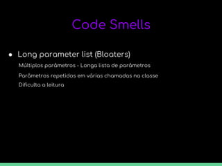 Code Smells
● Long parameter list (Bloaters)
Múltiplos parâmetros - Longa lista de parâmetros
Parâmetros repetidos em várias chamadas na classe
Dificulta a leitura
 