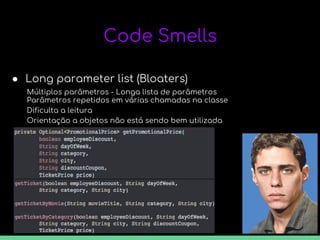 Orientação a objetos não está sendo bem utilizada
Code Smells
● Long parameter list (Bloaters)
Múltiplos parâmetros - Longa lista de parâmetros
Parâmetros repetidos em várias chamadas na classe
Dificulta a leitura
 