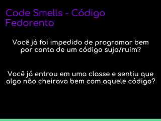 Code Smells - Código
Fedorento
Você já foi impedido de programar bem
por conta de um código sujo/ruim?
Você já entrou em uma classe e sentiu que
algo não cheirava bem com aquele código?
 