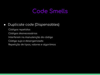 Code Smells
● Duplicate code (Dispensables)
Códigos repetidos
Códigos desnecessários
Interferem na manutenção do código
Código sujo e desorganizado
Repetição de tipos, valores e algoritmos
 