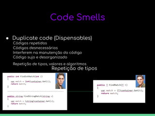 Code Smells
● Duplicate code (Dispensables)
Códigos repetidos
Códigos desnecessários
Interferem na manutenção do código
Código sujo e desorganizado
Repetição de tipos, valores e algoritmos
Repetição de tipos
 
