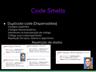 Code Smells
● Duplicate code (Dispensables)
Códigos repetidos
Códigos desnecessários
Interferem na manutenção do código
Código sujo e desorganizado
Repetição de tipos, valores e algoritmos
Repetição de dados
 