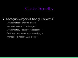 Code Smells
● Shotgun Surgery (Change Prevents)
Muitos métodos em uma classe
Muitas classes para uma regra
Muitos métodos em uma classe
Muitos testes / Testes desnecessários
Qualquer mudança = Muitas mudanças
Alterações simples = Bugs e erros
 
