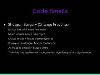 Code Smells
● Shotgun Surgery (Change Prevents)
Muitos métodos em uma classe
Muitas classes para uma regra
Muitos métodos em uma classe
Muitos testes / Testes desnecessários
Qualquer mudança = Muitas mudanças
Alterações simples = Bugs e erros
Toda vez que isso estiver acontecendo, significa que tem algo errado
 