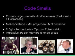 Code Smells
● Classes, objetos e métodos Fedorosos ( Fedorento
e Horroroso )
● Mal concebido - Mal projetado - Mal pensado
● Frágil - Redundante - Opaco - Falso sólido
● Impossível de ser mantido a longo prazo
 