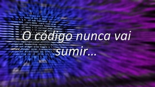O código nunca vai
sumir…
 