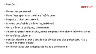 • Funções!
• Devem ser pequenas!
• Deve fazer apenas uma coisa e fazê-la bem
• Respeite o nível de abstração
• Mínimo possível de parâmetros, máximo 3.
• Um parâmetro booleano, cheiro ruim.
• Se precisa passar muita coisa, pense em passar um objeto (não é trapaca)
• Evite efeitos colaterais.
• Funções devem alterar o estado dos objetos que elas pertencem, não o
estado de outros objetos
• Evite repetição: DRY. A duplicação é a raiz de todo mal!
 