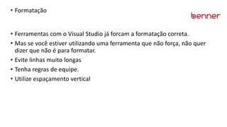 • Formatação
• Ferramentas com o Visual Studio já forcam a formatação correta.
• Mas se você estiver utilizando uma ferramenta que não força, não quer
dizer que não é para formatar.
• Evite linhas muito longas
• Tenha regras de equipe.
• Utilize espaçamento vertical
 
