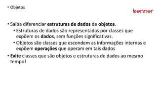 • Objetos
• Saiba diferenciar estruturas de dados de objetos.
• Estruturas de dados são representadas por classes que
expõem os dados, sem funções significativas.
• Objetos são classes que escondem as informações internas e
expõem operações que operam em tais dados
• Evite classes que são objetos e estruturas de dados ao mesmo
tempo!
 