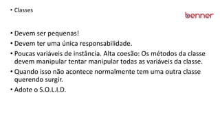 • Classes
• Devem ser pequenas!
• Devem ter uma única responsabilidade.
• Poucas variáveis de instância. Alta coesão: Os métodos da classe
devem manipular tentar manipular todas as variáveis da classe.
• Quando isso não acontece normalmente tem uma outra classe
querendo surgir.
• Adote o S.O.L.I.D.
 