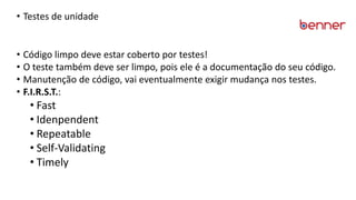 • Testes de unidade
• Código limpo deve estar coberto por testes!
• O teste também deve ser limpo, pois ele é a documentação do seu código.
• Manutenção de código, vai eventualmente exigir mudança nos testes.
• F.I.R.S.T.:
• Fast
• Idenpendent
• Repeatable
• Self-Validating
• Timely
 