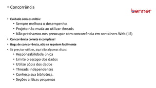 • Concorrência
• Cuidado com os mitos:
• Sempre melhora o desempenho
• Projeto não muda ao utilizar threads
• Não precisamos nos preocupar com concorrência em containers Web (IIS)
• Concorrência correta é complexa!
• Bugs de concorrência, não se repetem facilmente
• Se precisar utilizer, aqui vão algumas dicas:
• Responsabilidade única
• Limite o escopo dos dados
• Utilize cópia dos dados
• Threads independentes
• Conheça sua biblioteca.
• Seções críticas pequenas
 