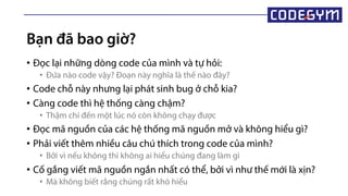 Bạn đã bao giờ?
• Đọc lại những dòng code của mình và tự hỏi:
• Đứa nào code vậy? Đoạn này nghĩa là thế nào đây?
• Code chỗ này nhưng lại phát sinh bug ở chỗ kia?
• Càng code thì hệ thống càng chậm?
• Thậm chí đến một lúc nó còn không chạy được
• Đọc mã nguồn của các hệ thống mã nguồn mở và không hiểu ì?
• Phải viết thêm nhiều câu chú thích trong code của mình?
• Bởi vì nếu không thì không ai hiểu chúng đang làm gì
• Cố gắng viết mã nguồn ngắn nhất có thể, bởi vì như thế mới là xịn?
• Mà không biết rằng chúng rất khó hiểu
 