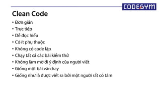 • Đơn giản
• Trực tiếp
• Dễ đọc hiểu
• Có ít phụ thuộc
• Không có code lặp
• Chạy tất cả các bài kiểm thử
• Không làm mờ đi ý định của người viết
• Giống một bài văn hay
• Giống như là được viết ra bởi một người rất có tâm
Clean Code
 